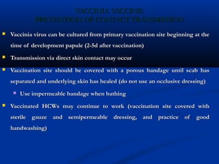 VACCINIA VACCINE:VACCINIA VACCINE:
PREVENTION OF CONTACT TRANSMISSIONPREVENTION OF CONTACT TRANSMISSION
 Vaccinia virus can be cultured from primary vaccination site beginning at theVaccinia virus can be cultured from primary vaccination site beginning at the
time of development papule (2-5d after vaccination)time of development papule (2-5d after vaccination)
 Transmission via direct skin contact may occurTransmission via direct skin contact may occur
 Vaccination site should be covered with a porous bandage until scab hasVaccination site should be covered with a porous bandage until scab has
separated and underlying skin has healed (do not use an occlusive dressing)separated and underlying skin has healed (do not use an occlusive dressing)
 Use impermeable bandage when bathingUse impermeable bandage when bathing
 Vaccinated HCWs may continue to work (vaccination site covered withVaccinated HCWs may continue to work (vaccination site covered with
sterile gauze and semipermeable dressing, and practice of goodsterile gauze and semipermeable dressing, and practice of good
handwashing)handwashing)
 