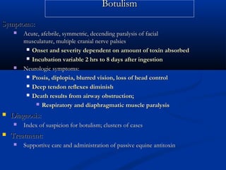 BotulismBotulism
Symptoms:Symptoms:
 Acute, afebrile, symmetric, decending paralysis of facialAcute, afebrile, symmetric, decending paralysis of facial
musculature, multiple cranial nerve palsiesmusculature, multiple cranial nerve palsies
 Onset and severity dependent on amount of toxin absorbedOnset and severity dependent on amount of toxin absorbed
 Incubation variable 2 hrs to 8 days after ingestionIncubation variable 2 hrs to 8 days after ingestion
 Neurologic symptoms:Neurologic symptoms:
 Ptosis, diplopia, blurred vision, loss of head controlPtosis, diplopia, blurred vision, loss of head control
 Deep tendon reflexes diminishDeep tendon reflexes diminish
 Death results from airway obstruction;Death results from airway obstruction;
 Respiratory and diaphragmatic muscle paralysisRespiratory and diaphragmatic muscle paralysis
 Diagnosis:Diagnosis:
 Index of suspicion for botulism; clusters of casesIndex of suspicion for botulism; clusters of cases
 Treatment:Treatment:
 Supportive care and administration of passive equine antitoxinSupportive care and administration of passive equine antitoxin
 