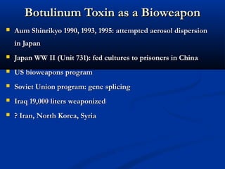 Botulinum Toxin as a BioweaponBotulinum Toxin as a Bioweapon
 Aum Shinrikyo 1990, 1993, 1995: attempted aerosol dispersionAum Shinrikyo 1990, 1993, 1995: attempted aerosol dispersion
in Japanin Japan
 Japan WW II (Unit 731): fed cultures to prisoners in ChinaJapan WW II (Unit 731): fed cultures to prisoners in China
 US bioweapons programUS bioweapons program
 Soviet Union program: gene splicingSoviet Union program: gene splicing
 Iraq 19,000 liters weaponizedIraq 19,000 liters weaponized
 ? Iran, North Korea, Syria? Iran, North Korea, Syria
 