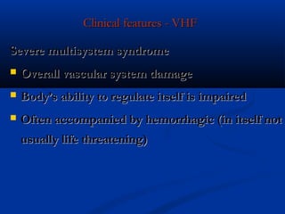 Clinical features - VHFClinical features - VHF
Severe multisystem syndromeSevere multisystem syndrome
 Overall vascular system damageOverall vascular system damage
 Body’s ability to regulate itself is impairedBody’s ability to regulate itself is impaired
 Often accompanied by hemorrhagic (in itself notOften accompanied by hemorrhagic (in itself not
usually life threatening)usually life threatening)
 