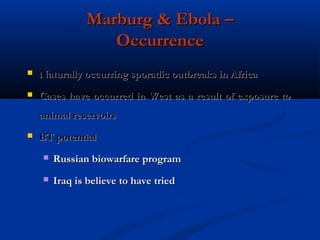 Marburg & Ebola –Marburg & Ebola –
OccurrenceOccurrence
 Naturally occurring sporadic outbreaks in AfricaNaturally occurring sporadic outbreaks in Africa
 Cases have occurred in West as a result of exposure toCases have occurred in West as a result of exposure to
animal reservoirsanimal reservoirs
 BT potentialBT potential
 Russian biowarfare programRussian biowarfare program
 Iraq is believe to have triedIraq is believe to have tried
 