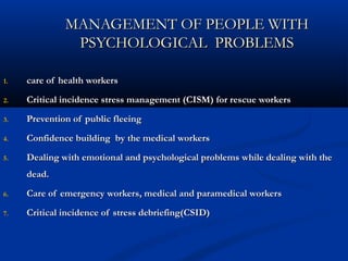 MANAGEMENT OF PEOPLE WITHMANAGEMENT OF PEOPLE WITH
PSYCHOLOGICAL PROBLEMSPSYCHOLOGICAL PROBLEMS
1.1. care of health workerscare of health workers
2.2. Critical incidence stress management (CISM) for rescue workersCritical incidence stress management (CISM) for rescue workers
3.3. Prevention of public fleeingPrevention of public fleeing
4.4. Confidence building by the medical workersConfidence building by the medical workers
5.5. Dealing with emotional and psychological problems while dealing with theDealing with emotional and psychological problems while dealing with the
dead.dead.
6.6. Care of emergency workers, medical and paramedical workersCare of emergency workers, medical and paramedical workers
7.7. Critical incidence of stress debriefing(CSID)Critical incidence of stress debriefing(CSID)
 