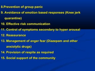 8.Prevention of group panic8.Prevention of group panic
9. Avoidance of emotion based responses (Knee jerk9. Avoidance of emotion based responses (Knee jerk
quarantine)quarantine)
10. Effective risk communication10. Effective risk communication
11. Control of symptoms secondary to hyper arousal11. Control of symptoms secondary to hyper arousal
12. Reassurance12. Reassurance
13. Management of anger fear (Diazepam and other13. Management of anger fear (Diazepam and other
anxiolytic drugs)anxiolytic drugs)
14. Provision of respite as required14. Provision of respite as required
15. Social support of the community15. Social support of the community
 