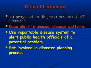 Role of CliniciansRole of Clinicians
 Be prepared to diagnose and treat BTBe prepared to diagnose and treat BT
diseasesdiseases
 Keep alert to unusual disease patternsKeep alert to unusual disease patterns
 Use reportable disease system toUse reportable disease system to
alert public health officials of aalert public health officials of a
potential problempotential problem
 Get involved in disaster planningGet involved in disaster planning
processprocess
 