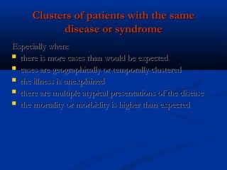 Clusters of patients with the sameClusters of patients with the same
disease or syndromedisease or syndrome
Especially when:Especially when:
 there is more cases than would be expectedthere is more cases than would be expected
 cases are geographically or temporally clusteredcases are geographically or temporally clustered
 the illness is unexplainedthe illness is unexplained
 there are multiple atypical presentations of the diseasethere are multiple atypical presentations of the disease
 the mortality or morbidity is higher than expectedthe mortality or morbidity is higher than expected
 