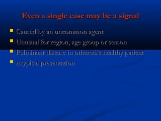 Even a single case may be a signalEven a single case may be a signal
 Caused by an uncommon agentCaused by an uncommon agent
 Unusual for region, age group or seasonUnusual for region, age group or season
 Fulminant disease in otherwise healthy patientFulminant disease in otherwise healthy patient
 Atypical presentationAtypical presentation
 