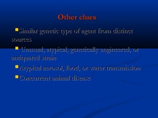 Other cluesOther clues
Similar genetic type of agent from distinctSimilar genetic type of agent from distinct
sourcessources
 Unusual, atypical, genetically engineered, orUnusual, atypical, genetically engineered, or
antiquated strainantiquated strain
Atypical aerosol, food, or water transmissionAtypical aerosol, food, or water transmission
Concurrent animal diseaseConcurrent animal disease
 