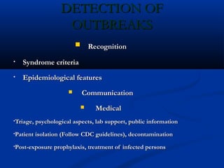 DETECTION OFDETECTION OF
OUTBREAKSOUTBREAKS
 RecognitionRecognition
• Syndrome criteriaSyndrome criteria
• Epidemiological featuresEpidemiological features
 CommunicationCommunication
 MedicalMedical
•Triage, psychological aspects, lab support, public informationTriage, psychological aspects, lab support, public information
•Patient isolation (Follow CDC guidelines), decontaminationPatient isolation (Follow CDC guidelines), decontamination
•Post-exposure prophylaxis, treatment of infected personsPost-exposure prophylaxis, treatment of infected persons
 
