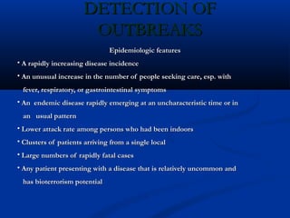 DETECTION OFDETECTION OF
OUTBREAKSOUTBREAKS
Epidemiologic featuresEpidemiologic features
 A rapidly increasing disease incidenceA rapidly increasing disease incidence
 An unusual increase in the number of people seeking care, esp. withAn unusual increase in the number of people seeking care, esp. with
fever, respiratory, or gastrointestinal symptomsfever, respiratory, or gastrointestinal symptoms
 An endemic disease rapidly emerging at an uncharacteristic time or inAn endemic disease rapidly emerging at an uncharacteristic time or in
an usual patternan usual pattern
 Lower attack rate among persons who had been indoorsLower attack rate among persons who had been indoors
 Clusters of patients arriving from a single localClusters of patients arriving from a single local
 Large numbers of rapidly fatal casesLarge numbers of rapidly fatal cases
 Any patient presenting with a disease that is relatively uncommon andAny patient presenting with a disease that is relatively uncommon and
has bioterrorism potentialhas bioterrorism potential
 