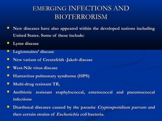 EMERGINGEMERGING INFECTIONS ANDINFECTIONS AND
BIOTERRORISMBIOTERRORISM
 New diseases have also appeared within the developed nations includingNew diseases have also appeared within the developed nations including
United States. Some of these include:United States. Some of these include:
 Lyme diseaseLyme disease
 Legionnaires’ diseaseLegionnaires’ disease
 New variant of Creutzfeldt -Jakob diseaseNew variant of Creutzfeldt -Jakob disease
 West-Nile virus diseaseWest-Nile virus disease
 Hantavirus pulmonary syndrome (HPS)Hantavirus pulmonary syndrome (HPS)
 Multi-drug resistant TB,Multi-drug resistant TB,
 Antibiotic resistant staphylococcal, enterococcal and pneumococcalAntibiotic resistant staphylococcal, enterococcal and pneumococcal
infectionsinfections
 Diarrhoeal diseases caused by the parasiteDiarrhoeal diseases caused by the parasite Cryptosporidium parvumCryptosporidium parvum andand
then certain strains ofthen certain strains of Escherichia coliEscherichia coli bacteria.bacteria.
 