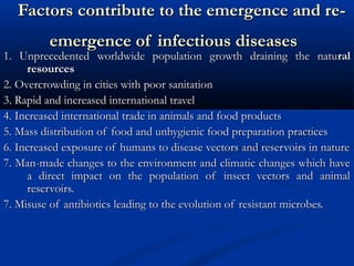 Factors contribute to the emergence and re-Factors contribute to the emergence and re-
emergence of infectious diseasesemergence of infectious diseases
1. Unprecedented worldwide population growth draining the natu1. Unprecedented worldwide population growth draining the naturalral
resourcesresources
2. Overcrowding in cities with poor sanitation2. Overcrowding in cities with poor sanitation
3. Rapid and increased international travel3. Rapid and increased international travel
4. Increased international trade in animals and food products4. Increased international trade in animals and food products
5. Mass distribution of food and unhygienic food preparation5. Mass distribution of food and unhygienic food preparation practicespractices
6. Increased exposure of humans to disease vectors and reservoirs in nature6. Increased exposure of humans to disease vectors and reservoirs in nature
7. Man-made changes to the environment and climatic changes which have7. Man-made changes to the environment and climatic changes which have
a direct impact on the population of insect vectors and animala direct impact on the population of insect vectors and animal
reservoirs.reservoirs.
7. Misuse of antibiotics leading to the evolution of resistant microbes.7. Misuse of antibiotics leading to the evolution of resistant microbes.
 