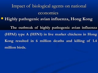 Impact of biological agents on nationalImpact of biological agents on national
economieseconomies
 Highly pathogenic avian influenza, Hong KongHighly pathogenic avian influenza, Hong Kong
The outbreak of highly pathogenic avian influenzaThe outbreak of highly pathogenic avian influenza
(HPAI) type A (H5N1) in live market chickens in Hong(HPAI) type A (H5N1) in live market chickens in Hong
Kong resulted in 6 million deaths and killing of 1.4Kong resulted in 6 million deaths and killing of 1.4
million birds.million birds.
 