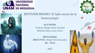 BIOTERRORISMO: El lado oscuro de la
biotecnología
ALUMNOS:
Córdova Quispe Eimy Estefani
Medrano Barra Jose Carlos
Biotecnología
DOCENTE: Hebert Soto Gonzales
Ilo – Perú
2022
 