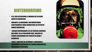 BIOTERRORISMO
• ES EL USO INTENCIONAL O AMENAZA DE UTILIZAR
AGENTES BIOLÓGICOS.
• MEDIANTE LA INGENIERÍA SON MODIFICADOS
GENÉTICAMENTE PARA CONVERTIRSE EN POTENTES
ARMAS BIOLÓGICAS
• CAUSAN ENFERMEDADES EN LAS FUERZAS ENEMIGAS
MILITARES, EN LA POBLACIÓN CIVIL, INCLUSO SE
PUEDEN CONTAMINAR SUS FUENTES DE AGUA Y
ALIMENTOS
• TIENE EL OBJETIVO DE INTIMIDAR A GOBIERNOS Y
SOCIEDADES EN BENEFICIO DE CAUSAS IDEOLÓGICOS,
RELIGIOSAS O POLÍTICOS.
 