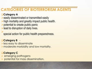 CATEGORIES OF BIOTERRORISM AGENTS
Category A
easily disseminated or transmitted easily
high mortality and greatly impact public health.
potential to create public panic
lead to disruption of daily lives.

special action for public health preparedness.
Category B -
less easy to disseminate
moderate morbidity and low mortality.
Category C
 emerging pathogens
 potential for mass dissemination.
.
 
