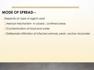 MODE OF SPREAD--
Depends on type of agent used
Aerosol mechanism in closed , confined areas
Contamination of food and water
Deliberate infiltration of infected animals, pests, vectors via border
 