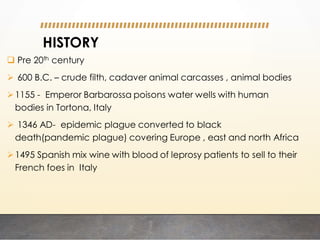 HISTORY
 Pre 20th century
 600 B.C. – crude filth, cadaver animal carcasses , animal bodies
1155 - Emperor Barbarossa poisons water wells with human
bodies in Tortona, Italy
 1346 AD- epidemic plague converted to black
death(pandemic plague) covering Europe , east and north Africa
1495 Spanish mix wine with blood of leprosy patients to sell to their
French foes in Italy
 