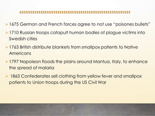 1675 German and French forces agree to not use “poisones bullets”
1710 Russian troops catapult human bodies of plague victims into
Swedish cities
1763 British distribute blankets from smallpox patients to Native
Americans
1797 Napoleon floods the plains around Mantua, Italy, to enhance
the spread of malaria
 1863 Confederates sell clothing from yellow fever and smallpox
patients to Union troops during the US Civil War
 