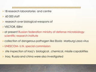 18 research laboratories and centre
 60 000 staff
 research over biological weapons of
VECTOR, ISBM
at present Russian federation ministry of defense microbiology
scientific research institute
collection of dangerous pathogen like Ebola Marburg Lassa virus
UNESCOM- U.N. special commission
 site inspection of Iraq’s biological , chemical, missile capabilities
 Iraq Russia and china were also investigated
 