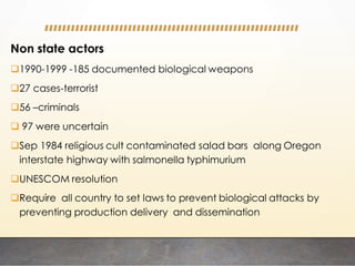 Non state actors
1990-1999 -185 documented biological weapons
27 cases-terrorist
56 –criminals
 97 were uncertain
Sep 1984 religious cult contaminated salad bars along Oregon
interstate highway with salmonella typhimurium
UNESCOM resolution
Require all country to set laws to prevent biological attacks by
preventing production delivery and dissemination
 