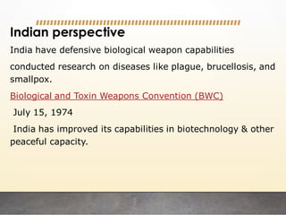 Indian perspective
India have defensive biological weapon capabilities
conducted research on diseases like plague, brucellosis, and
smallpox.
Biological and Toxin Weapons Convention (BWC)
July 15, 1974
India has improved its capabilities in biotechnology & other
peaceful capacity.
 