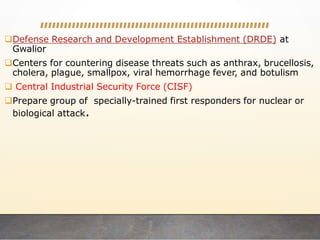 Defense Research and Development Establishment (DRDE) at
Gwalior
Centers for countering disease threats such as anthrax, brucellosis,
cholera, plague, smallpox, viral hemorrhage fever, and botulism
 Central Industrial Security Force (CISF)
Prepare group of specially-trained first responders for nuclear or
biological attack.
 