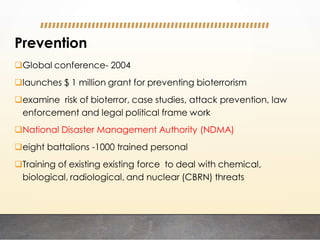 Prevention
Global conference- 2004
launches $ 1 million grant for preventing bioterrorism
examine risk of bioterror, case studies, attack prevention, law
enforcement and legal political frame work
National Disaster Management Authority (NDMA)
eight battalions -1000 trained personal
Training of existing existing force to deal with chemical,
biological, radiological, and nuclear (CBRN) threats
 