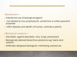Bioterrorism –
intentional use of biological agents
 not related to any prophylactic, protective or other peaceful
purposes
 inflict disease and death of human, animals or plants.
Biological weapons –
Microbial agents (bacteria, virus, fungi, protozoan)
Biologically derived bioactive substance eg; toxins and
poisons
Artificially designed biological –mimicking substances
 