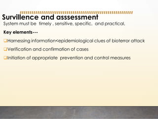 Survillence and asssessment
System must be timely , sensitive, specific, and practical,
Key elements---
Harnessing information<epidemiological clues of bioterror attack
Verification and confirmation of cases
Initiation of appropriate prevention and control measures
 