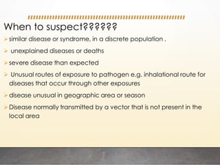 When to suspect??????
similar disease or syndrome, in a discrete population .
 unexplained diseases or deaths
severe disease than expected
 Unusual routes of exposure to pathogen e.g. inhalational route for
diseases that occur through other exposures
disease unusual in geographic area or season
Disease normally transmitted by a vector that is not present in the
local area
 