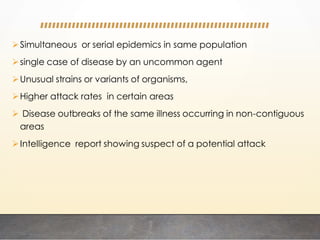 Simultaneous or serial epidemics in same population
single case of disease by an uncommon agent
Unusual strains or variants of organisms,
Higher attack rates in certain areas
 Disease outbreaks of the same illness occurring in non-contiguous
areas
Intelligence report showing suspect of a potential attack
 