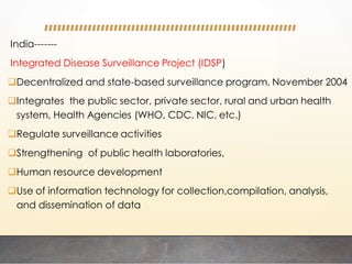 India-------
Integrated Disease Surveillance Project (IDSP)
Decentralized and state-based surveillance program, November 2004
Integrates the public sector, private sector, rural and urban health
system, Health Agencies (WHO, CDC, NIC, etc.)
Regulate surveillance activities
Strengthening of public health laboratories,
Human resource development
Use of information technology for collection,compilation, analysis,
and dissemination of data
 