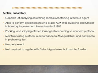 Sentinel laboratory
• Capable of analysing or referring samples containing infectious agent
• Able to perform all complex testing as per ASM 1988 guideline and Clinical
Laboratory Improvement Amendments of 1988
• Packing and shipping of infectious agents according to standard protocol
• Maintain testing protocol in accordance to ASM guidelines and participate
in proﬁciency test
• Biosafety level II
• Not required to register with Select Agent rules, but must be familiar
 