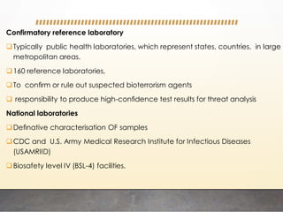 Confirmatory reference laboratory
Typically public health laboratories, which represent states, countries, in large
metropolitan areas.
160 reference laboratories,
To conﬁrm or rule out suspected bioterrorism agents
 responsibility to produce high-conﬁdence test results for threat analysis
National laboratories
Deﬁnative characterisation OF samples
CDC and U.S. Army Medical Research Institute for Infectious Diseases
(USAMRIID)
Biosafety level IV (BSL-4) facilities.
 