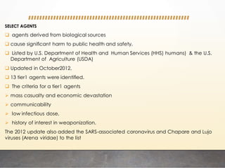 SELECT AGENTS
 agents derived from biological sources
 cause signiﬁcant harm to public health and safety.
 Listed by U.S. Department of Health and Human Services (HHS) humans) & the U.S.
Department of Agriculture (USDA)
 Updated in October2012,
 13 tier1 agents were identiﬁed.
 The criteria for a tier1 agents
 mass casualty and economic devastation
 communicability
 low infectious dose,
 history of interest in weaponization.
The 2012 update also added the SARS-associated coronavirus and Chapare and Lujo
viruses (Arena viridae) to the list
 
