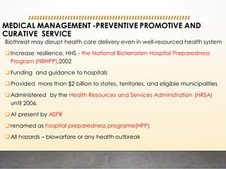 MEDICAL MANAGEMENT -PREVENTIVE PROMOTIVE AND
CURATIVE SERVICE
Biothreat may disrupt health care delivery even in well-resourced health system
Increase resilience, HHS - the National Bioterrorism Hospital Preparedness
Program (NBHPP),2002
Funding and guidance to hospitals
Provided more than $2 billion to states, territories, and eligible municipalities
Administered by the Health Resources and Services Administration (HRSA)
until 2006,
At present by ASPR
renamed as hospital preparedness programe(HPP)
All hazards – biowarfare or any health outbreak
 