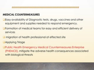 MEDICAL COUNTERMEASURES
Easy availability of Diagnostic tests, drugs, vaccines and other
equipment and supplies needed to respond emergency.
Formation of medical teams for easy and efficient delivery of
services
 migration of health professional at effected site
Applying Triage
Public Health Emergency Medical Countermeasures Enterprise
(PHEMCE), mitigate the adverse health consequences associated
with biological threats
 