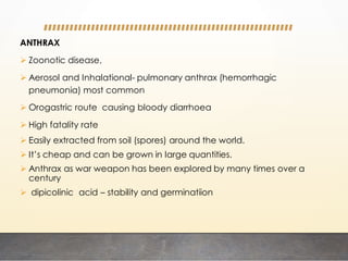 ANTHRAX
 Zoonotic disease,
 Aerosol and Inhalational- pulmonary anthrax (hemorrhagic
pneumonia) most common
 Orogastric route causing bloody diarrhoea
 High fatality rate
 Easily extracted from soil (spores) around the world.
 It’s cheap and can be grown in large quantities.
 Anthrax as war weapon has been explored by many times over a
century
 dipicolinic acid – stability and germinatiion
 