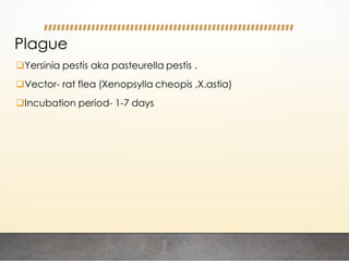 Yersinia pestis aka pasteurella pestis .
Vector- rat flea (Xenopsylla cheopis ,X.astia)
Incubation period- 1-7 days
Plague
 