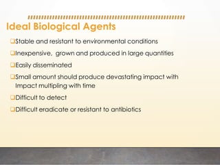Ideal Biological Agents
Stable and resistant to environmental conditions
Inexpensive, grown and produced in large quantities
Easily disseminated
Small amount should produce devastating impact with
Impact multipling with time
Difficult to detect
Difficult eradicate or resistant to antibiotics
 