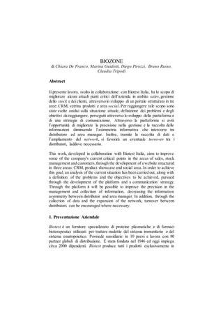 BIOZONE
di Chiara De Franco, Marina Guidotti, Diego Pirozzi, Bruno Russo,
Claudia Tripodi
Abstract
Il presente lavoro, svolto in collaborazione con Biotest Italia, ha lo scopo di
migliorare alcuni attuali punti critici dell’azienda in ambito sales,gestione
dello stock e deiclienti, attraverso lo sviluppo di un portale strutturato in tre
aree: CRM, vetrina prodotti e area social. Per raggiungere tale scopo sono
state svolte analisi sulla situazione attuale, definizione dei problemi e degli
obiettivi da raggiungere, perseguiti attraverso lo sviluppo della piattaforma e
di una strategia di comunicazione. Attraverso la piattaforma si avrà
l’opportunità di migliorare la precisione nella gestione e la raccolta delle
informazioni diminuendo l’asimmetria informativa che intercorre tra
distributore ed area manager. Inoltre, tramite la raccolta di dati e
l’ampliamento del network, si favorirà un eventuale turnover tra i
distributori, laddove necessario.
This work, developed in collaboration with Biotest Italia, aims to improve
some of the company's current critical points in the areas of sales, stock
management and customers,through the development of a website structured
in three areas: CRM, product showcase and social area. In order to achieve
this goal, an analysis of the current situation has been carried out, along with
a definition of the problems and the objectives to be achieved, pursued
through the development of the platform and a communication strategy.
Through the platform it will be possible to improve the precision in the
management and collection of information, decreasing the information
asymmetry between distributor and area manager. In addition, through the
collection of data and the expansion of the network, turnover between
distributors can be encouraged where necessary.
1. Presentazione Aziendale
Biotest è un fornitore specializzato di proteine plasmatiche e di farmaci
bioterapeutici utilizzati per trattare malattie del sistema immunitario o del
sistema ematopoietico. Possiede sussidiarie in 10 paesi e lavora con 80
partner globali di distribuzione. È stata fondata nel 1946 ed oggi impiega
circa 2000 dipendenti. Biotest produce tutti i prodotti esclusivamente in
 