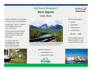  1 
BioTherm EliminatorBioTherm EliminatorBioTherm Eliminator®®®
Waste DigesterWaste DigesterWaste Digester
Data Sheet
BioTherm Eliminator is recommended
for all waste water treatment systems.
Including Ships, Trains, RV’s, Airplanes,
Farm Wet Manure Systems and
Septic Tank Systems.
BioTherm quickly and safely catalyzes
the degradation of sewage, manures,
cellulose, and wastes without itself
being depleted. 
RV’s in lineup at campground dump station  
131101 
Ferry  
BioTherm quickly digests:
1. Sewage
2. Liquid Manure
3. Cellulose wastes
4. Lake/pond algae
BioTherm Biodegrades it all
quickly into Water, CO2 and
a tiny bit of Biomass-protein
Mix ratio: 1 : 1000
Eco-toxicity Classification:
Practically Non-Toxic
Assures BioTherm Safety
registered: US Fish and Wildlife 1984
BioTherm Eliminator is
 Formaldehyde Free
 Certified safe for sewers
VIA Rail has proven remarkable cleanup of their railway sewage tanks
over the past five years, as they travel Canada from coast to coast.
 