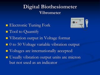 Digital Biothesiometer
Vibrometer
◼ Electronic Tuning Fork
◼ Tool to Quantify
◼ Vibration output in Voltage format
◼ 0 to 50 Voltage variable vibration output
◼ Voltages are internationally accepted
◼ Usually vibration output units are micron
but not used as an indicator
 
