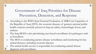 Government of Iraq Priorities for Disease
Prevention, Detection, and Response
o According to the WHO Joint External Evaluation of IHR Core Capacities of
the Republic of Iraq (2019), the zoonotic diseases of greatest national public
health concern currently present in Iraq are rabies, hemorrhagic fevers, and
anthrax
o The Iraq MOH is also prioritizing case-based surveillance for pathogens such
as brucellosis
o The MOA is conducting passive disease surveillance and monitoring for key
animal diseases, including zoonotic diseases
o The animal health service is responsible for conducting animal disease
diagnosis and surveillance