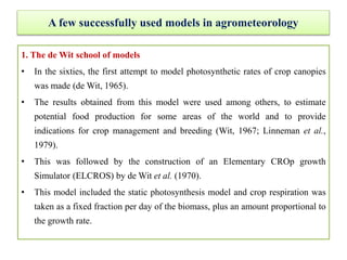 A few successfully used models in agrometeorology
1. The de Wit school of models
• In the sixties, the first attempt to model photosynthetic rates of crop canopies
was made (de Wit, 1965).
• The results obtained from this model were used among others, to estimate
potential food production for some areas of the world and to provide
indications for crop management and breeding (Wit, 1967; Linneman et al.,
1979).
• This was followed by the construction of an Elementary CROp growth
Simulator (ELCROS) by de Wit et al. (1970).
• This model included the static photosynthesis model and crop respiration was
taken as a fixed fraction per day of the biomass, plus an amount proportional to
the growth rate.
 