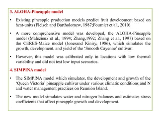 3. ALOHA-Pineapple model
• Existing pineapple production models predict fruit development based on
heat-units (Fleisch and Bartholomew, 1987;Fournier et al., 2010).
• A more comprehensive model was developed, the ALOHA-Pineapple
model (Malezieux et al., 1994; Zhang,1992; Zhang et al., 1997) based on
the CERES-Maize model (Jonesand Kiniry, 1986), which simulates the
growth, development, and yield of the ‘Smooth Cayenne’ cultivar.
• However, this model was calibrated only in locations with low thermal
variability and did not test low input scenarios.
4. SIMPINA model
• The SIMPINA model which simulates, the development and growth of the
‘Queen Victoria’ pineapple cultivar under various climatic conditions and N
and water management practices on Reunion Island.
• The new model simulates water and nitrogen balances and estimates stress
coefficients that affect pineapple growth and development.
 