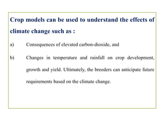 Crop models can be used to understand the effects of
climate change such as :
a) Consequences of elevated carbon-dioxide, and
b) Changes in temperature and rainfall on crop development,
growth and yield. Ultimately, the breeders can anticipate future
requirements based on the climate change.
 