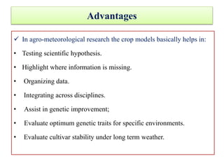 Advantages
 In agro-meteorological research the crop models basically helps in:
• Testing scientific hypothesis.
• Highlight where information is missing.
• Organizing data.
• Integrating across disciplines.
• Assist in genetic improvement;
• Evaluate optimum genetic traits for specific environments.
• Evaluate cultivar stability under long term weather.
 