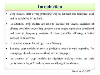 Introduction
• Crop models offer a very promising way to estimate this reference level
and its variability in the field.
• In addition, crop models are able to account for several scenarios of
climate conditions prevailing between the nitrogen application considered
and harvest, frequency analysis of these variables allowing a better
decision to be derived.
• It can also account for nitrogen use efficiency.
• Running crop models in such a predictive mode is very appealing for
managing cultural practices as illustrated in this paper.
• the success of crop models for decision making relies on their
performances for yield and environmental budget simulations.
Baret, et al., 2007
 