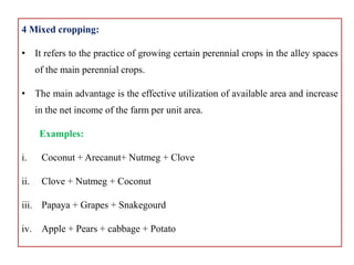 4 Mixed cropping:
• It refers to the practice of growing certain perennial crops in the alley spaces
of the main perennial crops.
• The main advantage is the effective utilization of available area and increase
in the net income of the farm per unit area.
Examples:
i. Coconut + Arecanut+ Nutmeg + Clove
ii. Clove + Nutmeg + Coconut
iii. Papaya + Grapes + Snakegourd
iv. Apple + Pears + cabbage + Potato
 